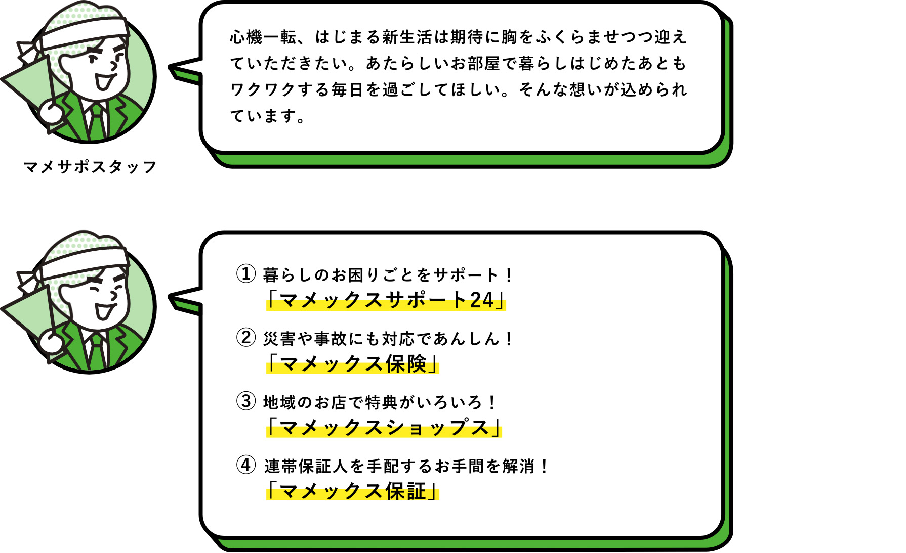 マメサポスタッフ：心機一転、はじまる新生活は期待に胸をふくらませつつ迎えていただきたい。あたらしいお部屋で暮らしはじめたあともワクワクする毎日を過ごしてほしい。そんな想いが込められています。　① 暮らしのお困りごとをサポート！「マメックスサポート24」　② 災害や事故にも対応であんしん！「マメックス保険」　③ 地域のお店で特典がいろいろ！「マメックスショップス」　④ 連帯保証人を手配するお手間を解消！「マメックス保証」