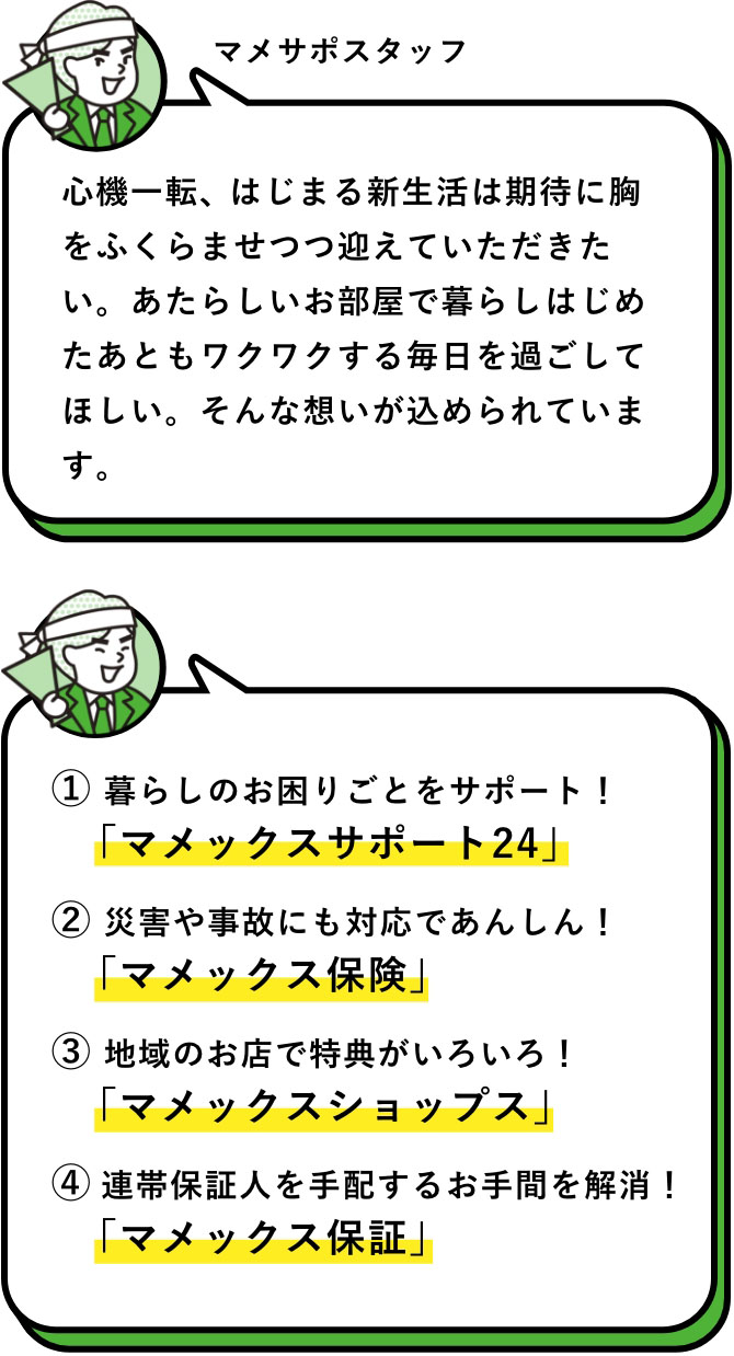 マメサポスタッフ：心機一転、はじまる新生活は期待に胸をふくらませつつ迎えていただきたい。あたらしいお部屋で暮らしはじめたあともワクワクする毎日を過ごしてほしい。そんな想いが込められています。　① 暮らしのお困りごとをサポート！「マメックスサポート24」　② 災害や事故にも対応であんしん！「マメックス保険」　③ 地域のお店で特典がいろいろ！「マメックスショップス」　④ 連帯保証人を手配するお手間を解消！「マメックス保証」