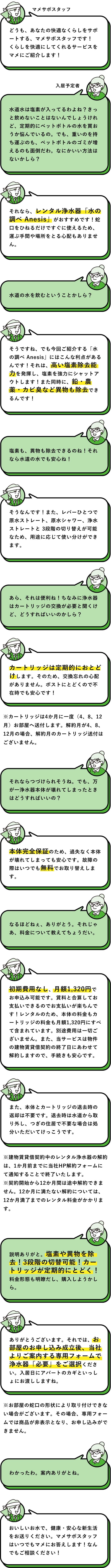 マメサポスタッフ：どうも、あなたの快適なくらしをサポートする、マメサポスタッフです！くらしを快適にしてくれるサービスをマメにご紹介します！　入居予定者：水道水は塩素が入ってるわよね？きっと飲めないことはないんでしょうけれど、定期的にペットボトルの水を買おうか悩んでいるの。でも、重いのを持ち運ぶのも、ペットボトルのゴミが増えるのも面倒だわ。なにかいい方法はないかしら？　マメサポスタッフ：それなら、レンタル浄水器「水の調べ Anesis」がおすすめです！蛇口をひねるだけですぐに使えるため、運ぶ手間や場所をとる心配もありません。　入居予定者：水道の水を飲むということかしら？ 　マメサポスタッフ：そうですね、でも今回ご紹介する「水の調べ Anesis」にはこんな利点があるんです！それは、高い塩素除去能力を発揮し、塩素を強力にシャットアウトします！また同時に、鉛・農薬・カビ臭など異物も除去できるんです！　入居予定者：塩素も、異物も除去できるのね！それなら水道の水でも安心ね！　マメサポスタッフ：そうなんです！また、レバーひとつで原水ストレート、原水シャワー、浄水ストレートと 3段階の切り替えが可能なため、用途に応じて使い分けができます。　入居予定者：あら、それは便利ね！ちなみに浄水器はカートリッジの交換が必要と聞くけど、どうすればいいのかしら？　マメサポスタッフ：カートリッジは定期的におとどけします。そのため、交換忘れの心配がありません。ポストにとどくので不在時でも安心です！　※カートリッジは4か月に一度（4、8、12 月）お部屋へ送付します。解約月が4、8、12月の場合、解約月のカートリッジ送付はございません。　入居予定者：それならつづけられそうね。でも、万が一浄水器本体が壊れてしまったときはどうすればいいの？　マメサポスタッフ：本体完全保証のため、過失なく本体が壊れてしまっても安心です。故障の際はいつでも無料でお取り替えします。　入居予定者：なるほどねぇ、ありがとう。それじゃあ、料金について教えてちょうだい。　マメサポスタッフ：初期費用なし、月額1,320円でお申込み可能です。賃料と合算してお支払いできるのでお支払いが楽ちんです！レンタルのため、本体の料金もカートリッジの料金も月額1,320円にすべて含まれています。別途費用は一切ございません。また、当サービスは物件の建物賃貸借契約の終了日にあわせて解約しますので、手続きも安心です。　また、本体とカートリッジの退去時の返却は不要です。退去時は水道から取り外し、つぎの住居で不要な場合は処分いただいてけっこうです。　※建物賃貸借契約中のレンタル浄水器の解約は、1か月前までに当社HP解約フォームにて通知することで終了いたします。※契約開始から12か月間は途中解約できません。12か月に満たない解約については、12か月満了までのレンタル料金がかかります。　入居予定者：説明ありがと。塩素や異物を除去！3段階の切替可能！カートリッジが定期的にとどく！料金形態も明瞭だし、購入しようかしら。　マメサポスタッフ：ありがとうございます。それでは、お部屋のお申し込み成立後、当社よりご案内する専用フォームで浄水器「必要」をご選択ください。入居日にアパートのカギといっしょにお渡ししますね。　※お部屋の蛇口の形状により取り付けできない場合がございます。その場合、専用フォームでは商品が非表示となり、お申し込みができません。　入居予定者：わかったわ。案内ありがとね。　マメサポスタッフ：おいしいお水で、健康・安心な新生活をお送りください。マメサポスタッフはいつでもマメにお答えします！なんでもご相談ください！