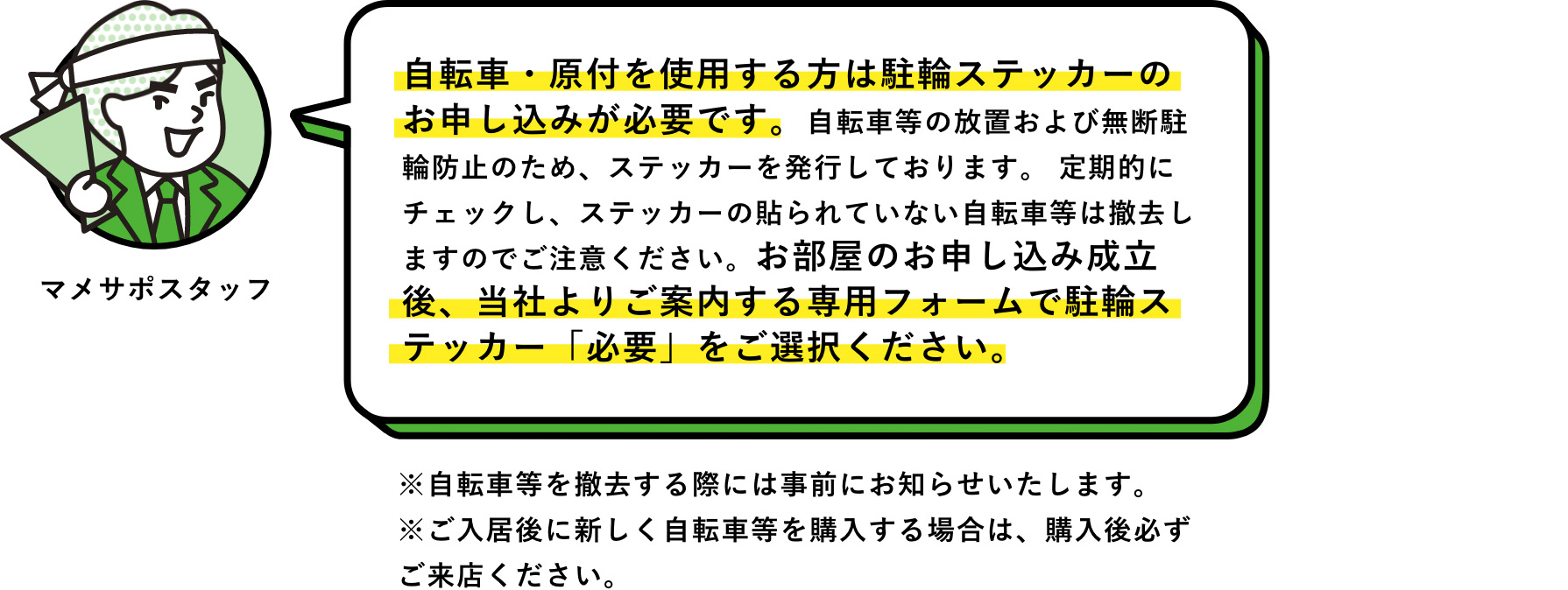 マメサポスタッフ：自転車・原付を使用する方は駐輪ステッカーのお申し込みが必要です。自転車等の放置および無断駐輪防止のため、ステッカーを発行しております。 定期的にチェックし、ステッカーの貼られていない自転車等は撤去しますのでご注意ください。お部屋のお申し込み成立後、当社よりご案内する専用フォームで駐輪ステッカー「必要」をご選択ください。　※自転車等を撤去する際には事前にお知らせいたします。※ご入居後に新しく自転車等を購入する場合は、購入後必ずご来店ください。