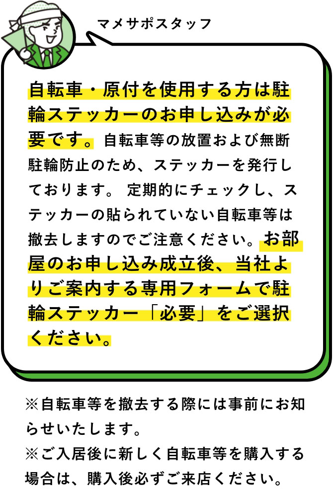 マメサポスタッフ：自転車・原付を使用する方は駐輪ステッカーのお申し込みが必要です。自転車等の放置および無断駐輪防止のため、ステッカーを発行しております。 定期的にチェックし、ステッカーの貼られていない自転車等は撤去しますのでご注意ください。お部屋のお申し込み成立後、当社よりご案内する専用フォームで駐輪ステッカー「必要」をご選択ください。　※自転車等を撤去する際には事前にお知らせいたします。※ご入居後に新しく自転車等を購入する場合は、購入後必ずご来店ください。