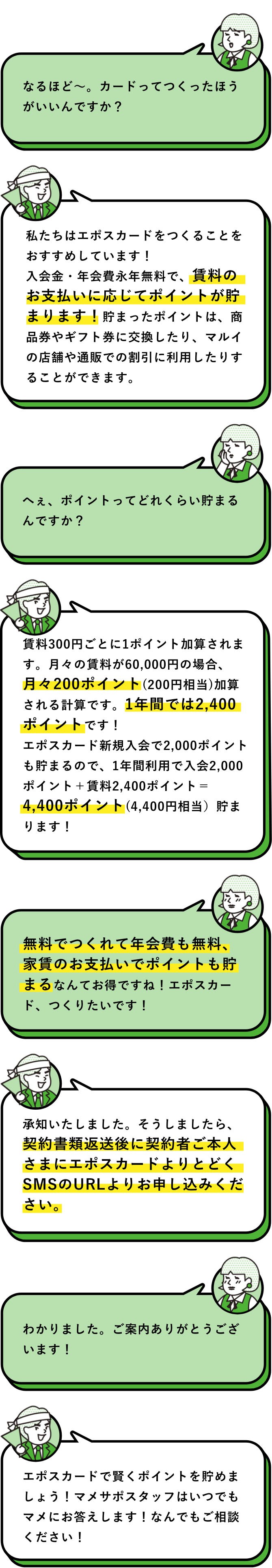 入居予定者：なるほど〜。カードってつくったほうがいいんですかぁ？　マメサポスタッフ：私たちはエポスカードをつくることをおすすめしています！入会金・年会費永年無料で、賃料のお支払いに応じてポイントが貯まります！貯まったポイントは、商品券やギフト券に交換したり、マルイの店舗や通販での割引に利用したりすることができます。　入居予定者：へぇ、ポイントってどれくらい貯まるんですかぁ？　マメサポスタッフ：賃料300円ごとに1ポイント加算されます。月々の賃料が60,000円の場合、月々200ポイント(200円相当)加算される計算です。1年間では2,400ポイントです！エポスカード新規入会で2,000ポイントも貯まるので、1年間利用で入会2,000ポイント＋賃料2,400ポイント＝4,400ポイント(4,400円相当）貯まります！　入居予定者：無料でつくれて年会費も無料、家賃のお支払いでポイントも貯まるなんてお得ですねぇ！エポスカード、つくりたいですぅ！　マメサポスタッフ：承知いたしました。そうしましたら、契約書類返送後契約者ご本人さまにエポスカードよりとどくSMSのURLよりお申し込みください。　入居予定者：わかりましたぁ。ご案内ありがとうございますぅ！　マメサポスタッフ：エポスカードで賢くポイントを貯めましょう！マメサポスタッフはいつでもマメにお答えします！なんでもご相談ください！